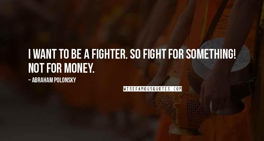 Abraham Polonsky Quotes: I want to be a fighter. So fight for something! Not for money.