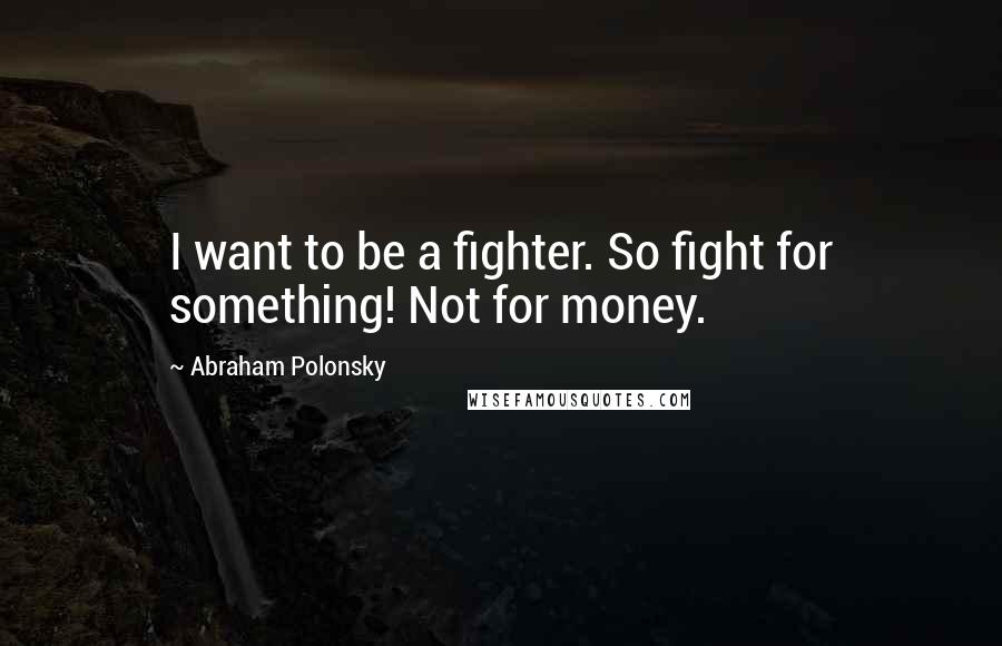 Abraham Polonsky Quotes: I want to be a fighter. So fight for something! Not for money.