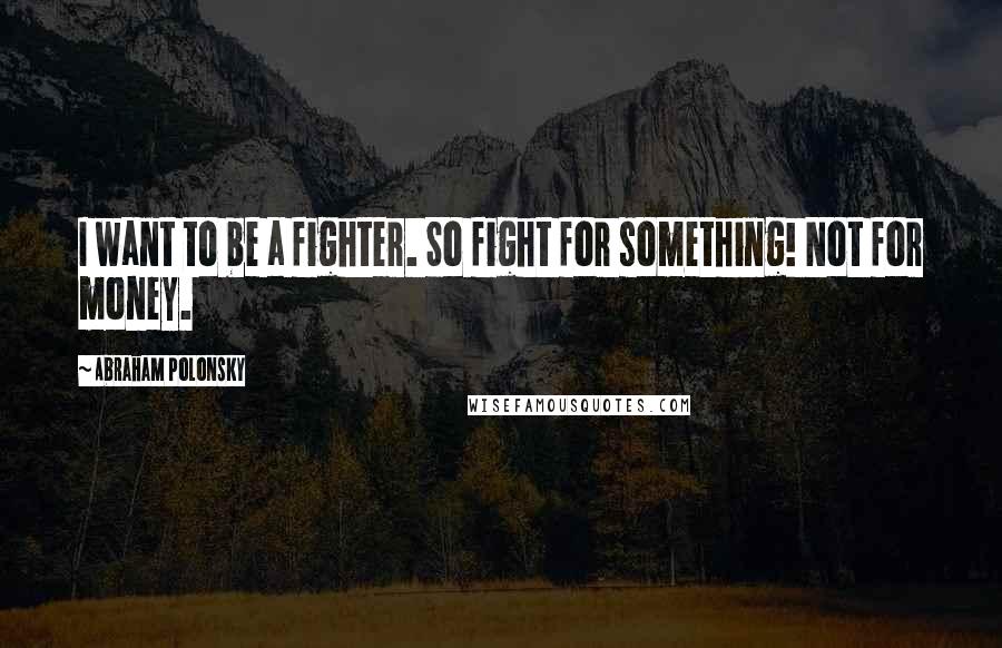 Abraham Polonsky Quotes: I want to be a fighter. So fight for something! Not for money.