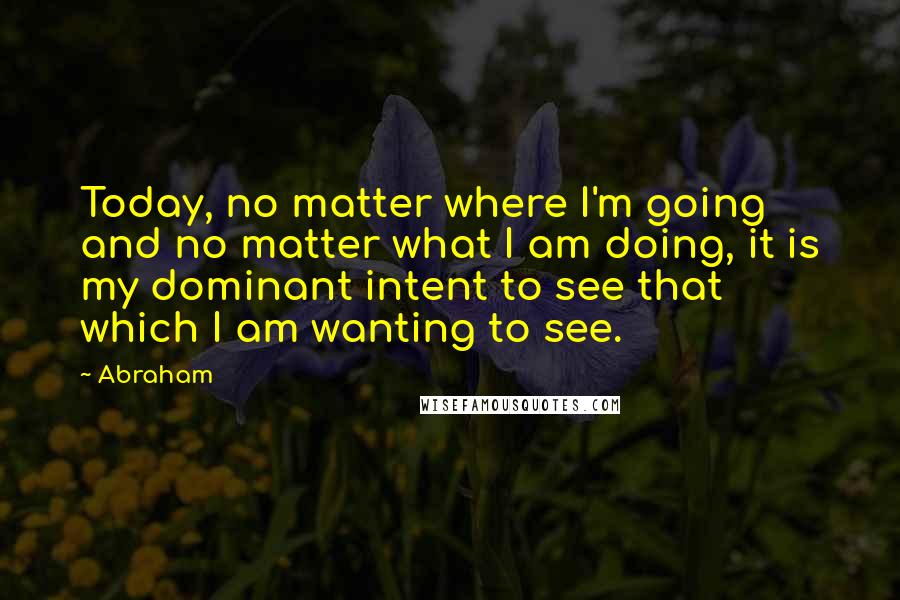 Abraham Quotes: Today, no matter where I'm going and no matter what I am doing, it is my dominant intent to see that which I am wanting to see.