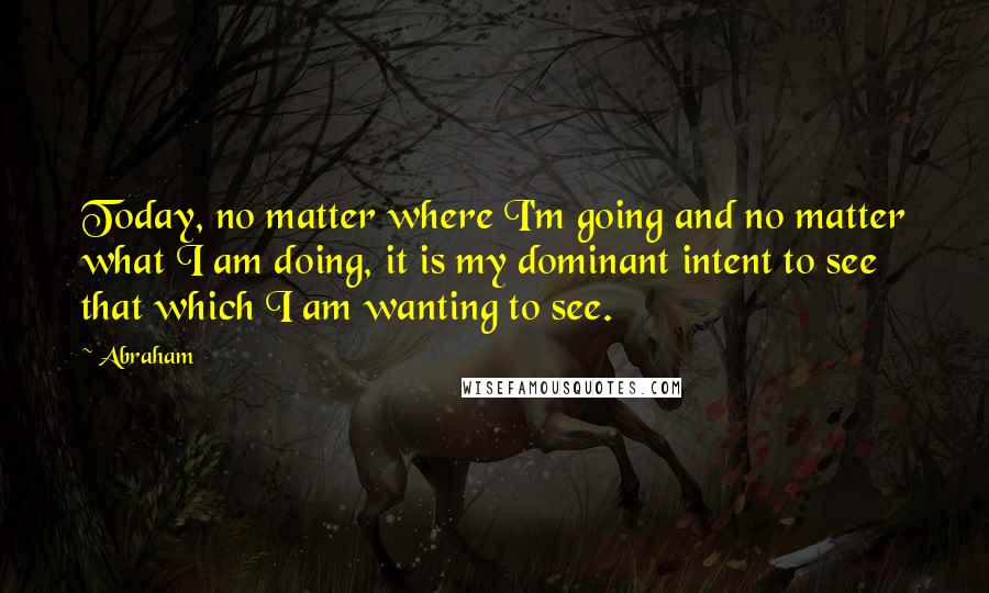 Abraham Quotes: Today, no matter where I'm going and no matter what I am doing, it is my dominant intent to see that which I am wanting to see.