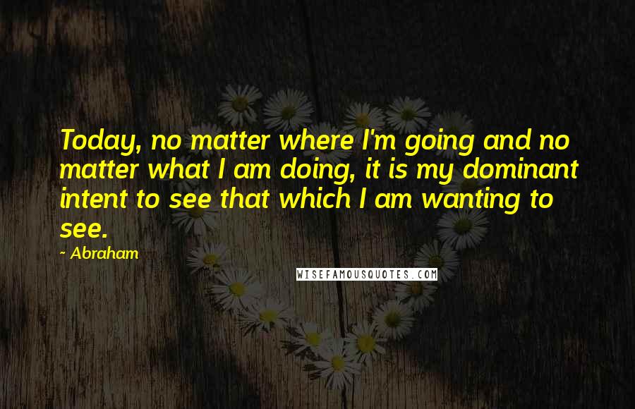 Abraham Quotes: Today, no matter where I'm going and no matter what I am doing, it is my dominant intent to see that which I am wanting to see.