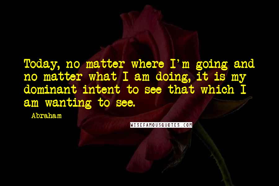 Abraham Quotes: Today, no matter where I'm going and no matter what I am doing, it is my dominant intent to see that which I am wanting to see.