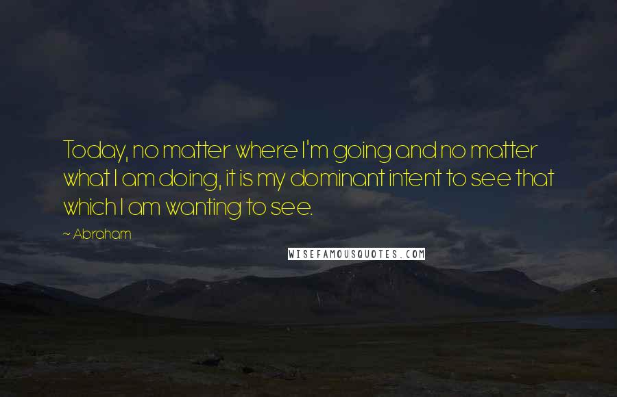 Abraham Quotes: Today, no matter where I'm going and no matter what I am doing, it is my dominant intent to see that which I am wanting to see.