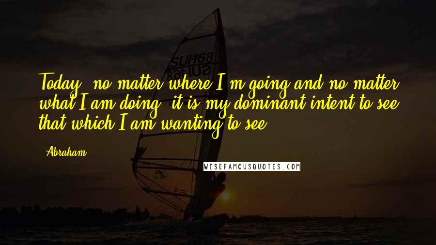 Abraham Quotes: Today, no matter where I'm going and no matter what I am doing, it is my dominant intent to see that which I am wanting to see.