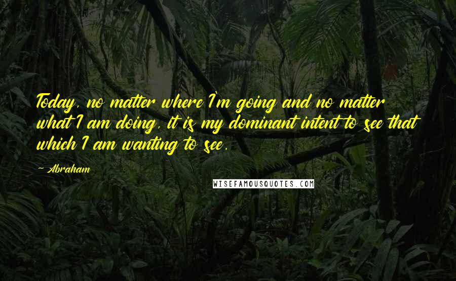 Abraham Quotes: Today, no matter where I'm going and no matter what I am doing, it is my dominant intent to see that which I am wanting to see.