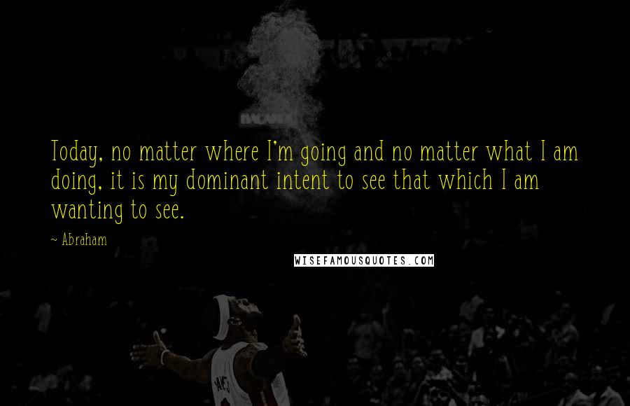 Abraham Quotes: Today, no matter where I'm going and no matter what I am doing, it is my dominant intent to see that which I am wanting to see.