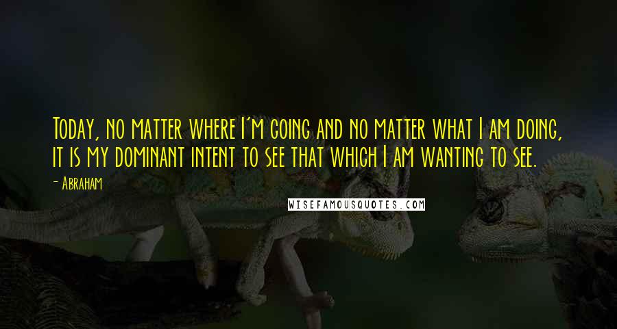 Abraham Quotes: Today, no matter where I'm going and no matter what I am doing, it is my dominant intent to see that which I am wanting to see.