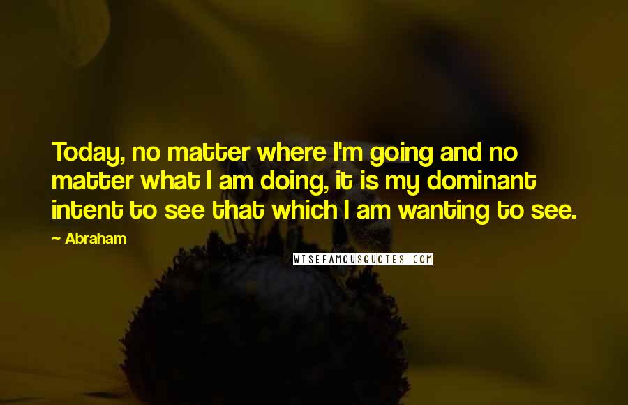 Abraham Quotes: Today, no matter where I'm going and no matter what I am doing, it is my dominant intent to see that which I am wanting to see.