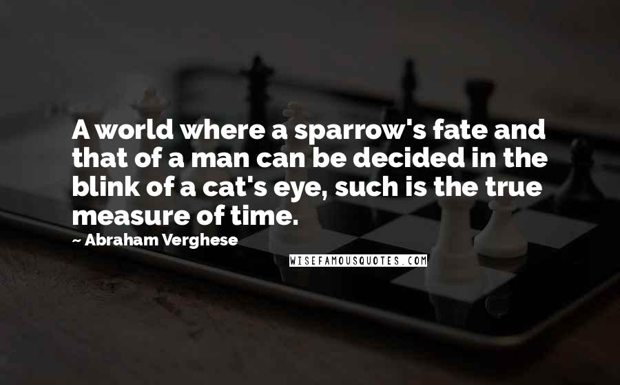 Abraham Verghese Quotes: A world where a sparrow's fate and that of a man can be decided in the blink of a cat's eye, such is the true measure of time.