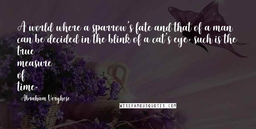 Abraham Verghese Quotes: A world where a sparrow's fate and that of a man can be decided in the blink of a cat's eye, such is the true measure of time.