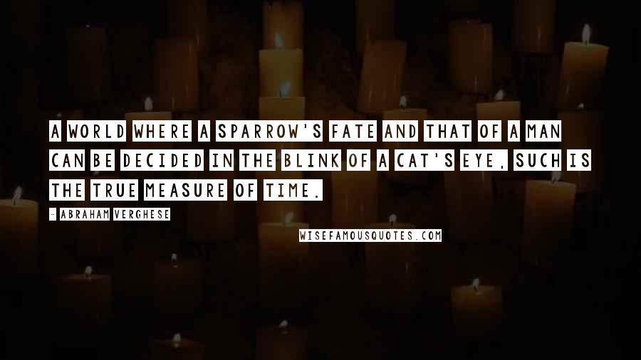 Abraham Verghese Quotes: A world where a sparrow's fate and that of a man can be decided in the blink of a cat's eye, such is the true measure of time.