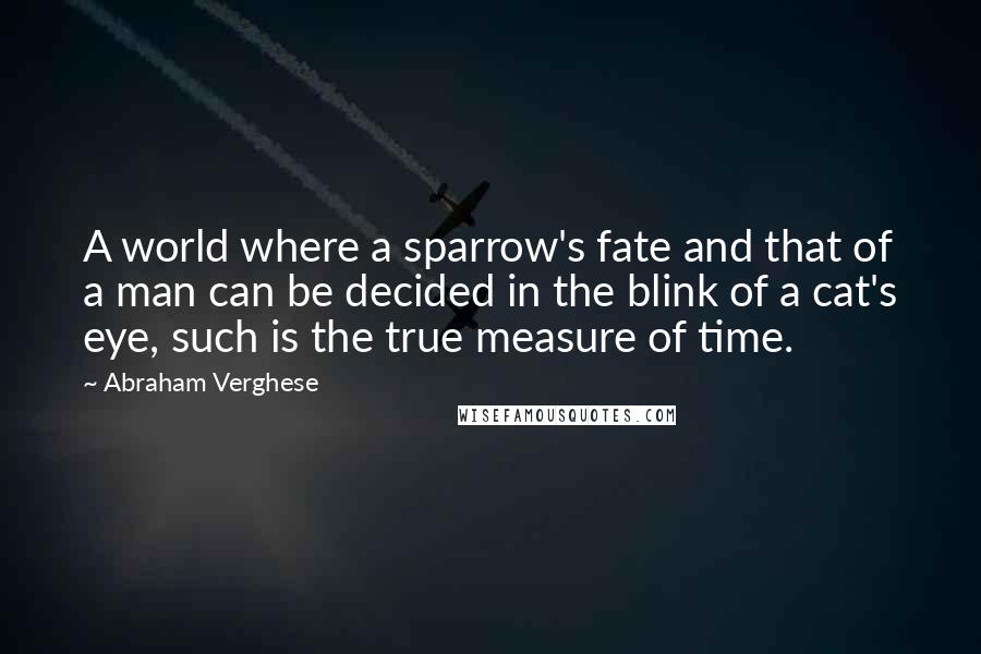 Abraham Verghese Quotes: A world where a sparrow's fate and that of a man can be decided in the blink of a cat's eye, such is the true measure of time.