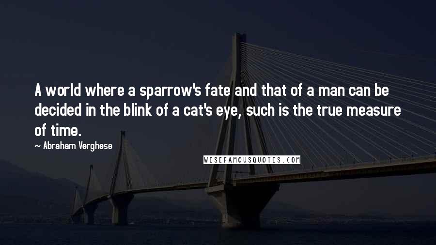 Abraham Verghese Quotes: A world where a sparrow's fate and that of a man can be decided in the blink of a cat's eye, such is the true measure of time.