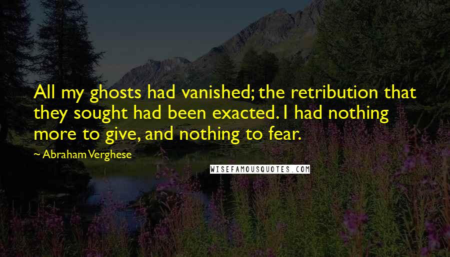 Abraham Verghese Quotes: All my ghosts had vanished; the retribution that they sought had been exacted. I had nothing more to give, and nothing to fear.