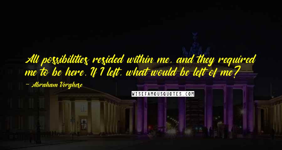 Abraham Verghese Quotes: All possibilities resided within me, and they required me to be here. If I left, what would be left of me?