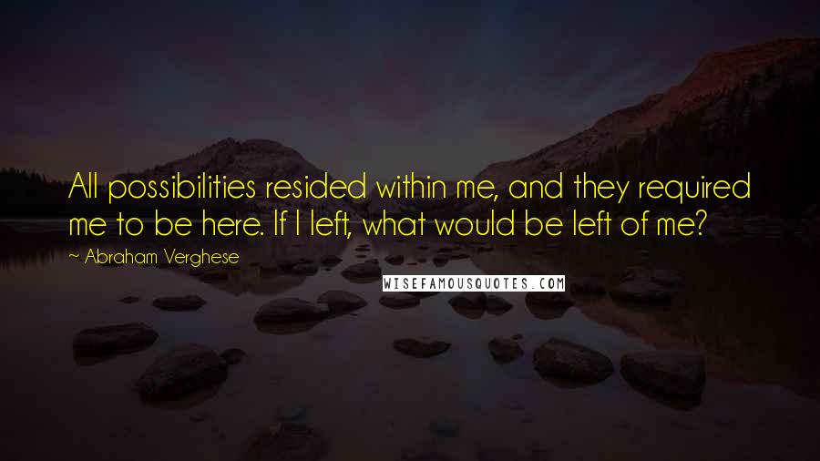 Abraham Verghese Quotes: All possibilities resided within me, and they required me to be here. If I left, what would be left of me?