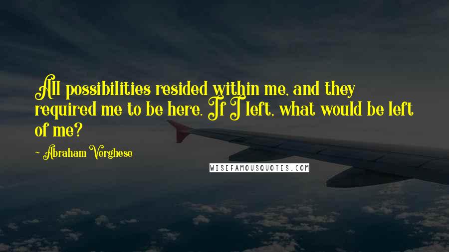Abraham Verghese Quotes: All possibilities resided within me, and they required me to be here. If I left, what would be left of me?