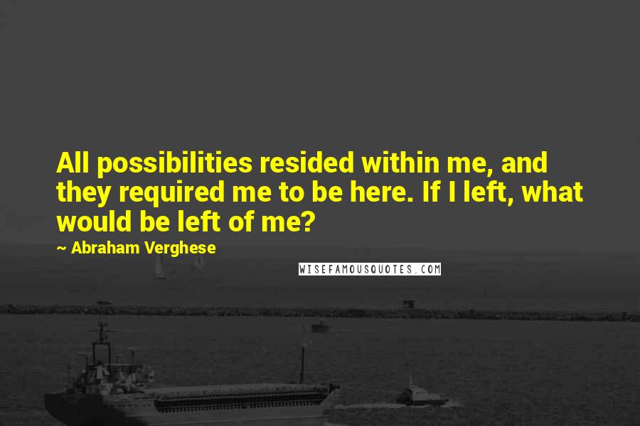 Abraham Verghese Quotes: All possibilities resided within me, and they required me to be here. If I left, what would be left of me?