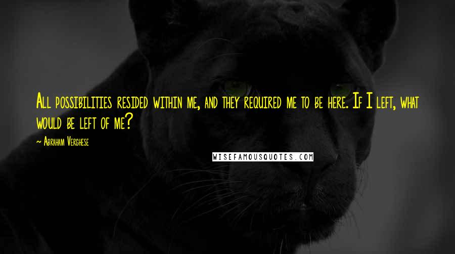 Abraham Verghese Quotes: All possibilities resided within me, and they required me to be here. If I left, what would be left of me?