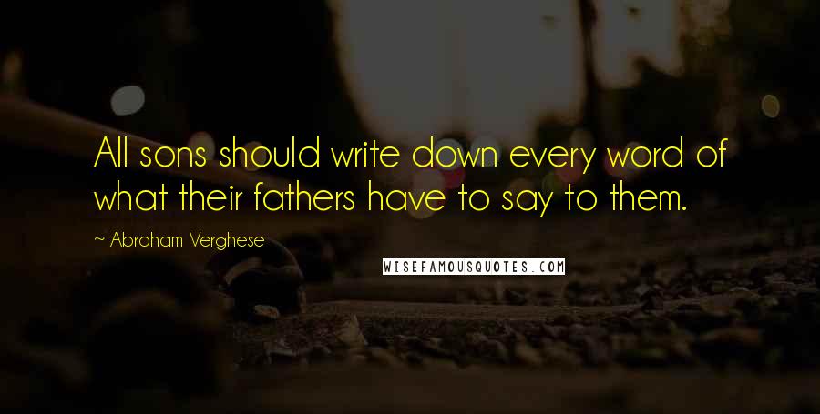 Abraham Verghese Quotes: All sons should write down every word of what their fathers have to say to them.