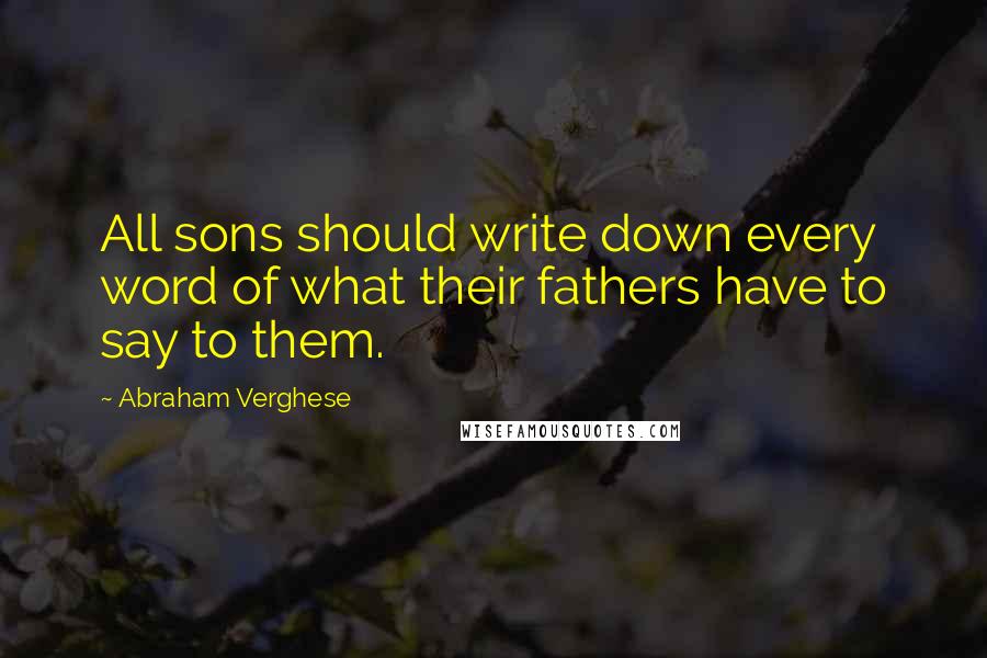 Abraham Verghese Quotes: All sons should write down every word of what their fathers have to say to them.