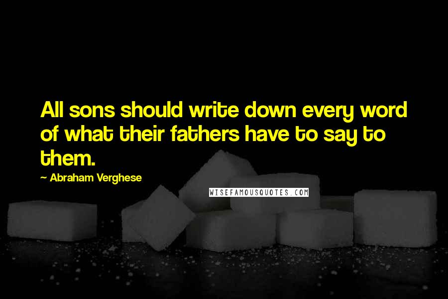 Abraham Verghese Quotes: All sons should write down every word of what their fathers have to say to them.