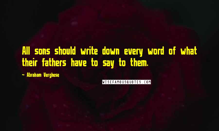 Abraham Verghese Quotes: All sons should write down every word of what their fathers have to say to them.