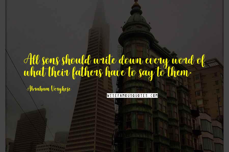 Abraham Verghese Quotes: All sons should write down every word of what their fathers have to say to them.