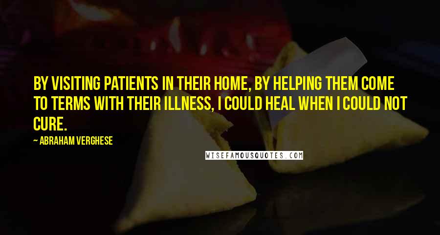 Abraham Verghese Quotes: By visiting patients in their home, by helping them come to terms with their illness, I could heal when I could not cure.