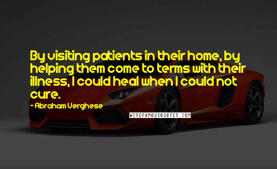 Abraham Verghese Quotes: By visiting patients in their home, by helping them come to terms with their illness, I could heal when I could not cure.