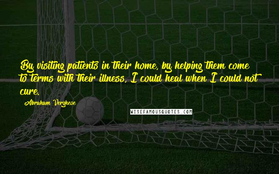 Abraham Verghese Quotes: By visiting patients in their home, by helping them come to terms with their illness, I could heal when I could not cure.