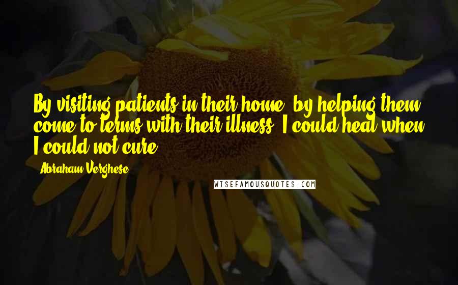 Abraham Verghese Quotes: By visiting patients in their home, by helping them come to terms with their illness, I could heal when I could not cure.