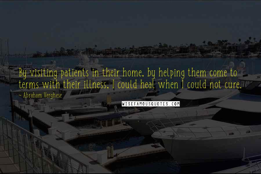 Abraham Verghese Quotes: By visiting patients in their home, by helping them come to terms with their illness, I could heal when I could not cure.