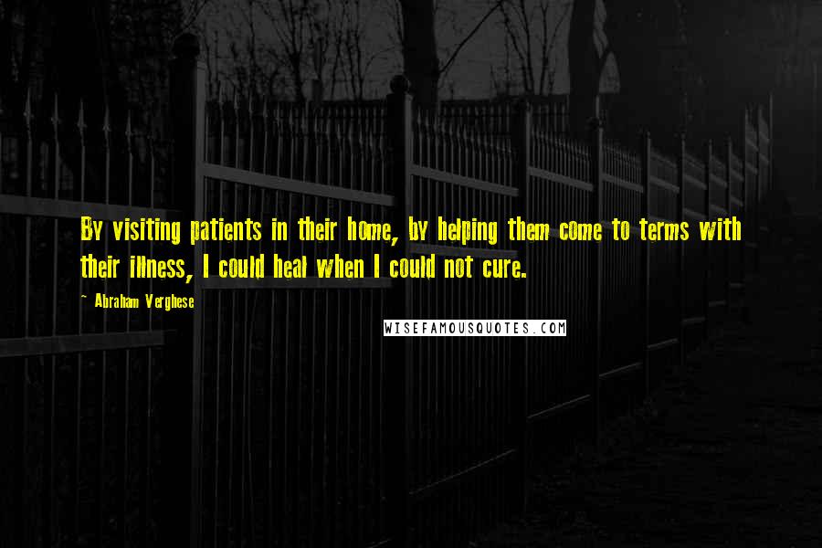 Abraham Verghese Quotes: By visiting patients in their home, by helping them come to terms with their illness, I could heal when I could not cure.