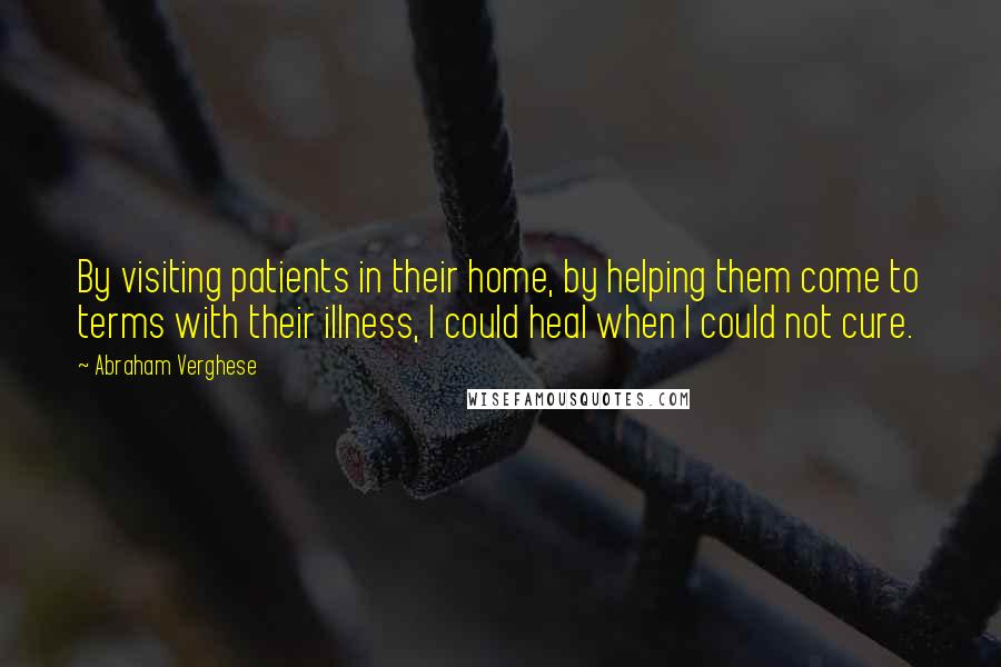 Abraham Verghese Quotes: By visiting patients in their home, by helping them come to terms with their illness, I could heal when I could not cure.