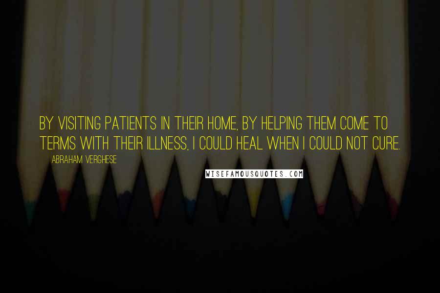 Abraham Verghese Quotes: By visiting patients in their home, by helping them come to terms with their illness, I could heal when I could not cure.