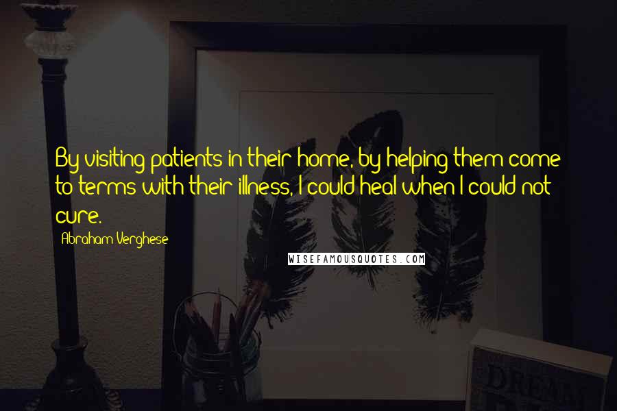 Abraham Verghese Quotes: By visiting patients in their home, by helping them come to terms with their illness, I could heal when I could not cure.