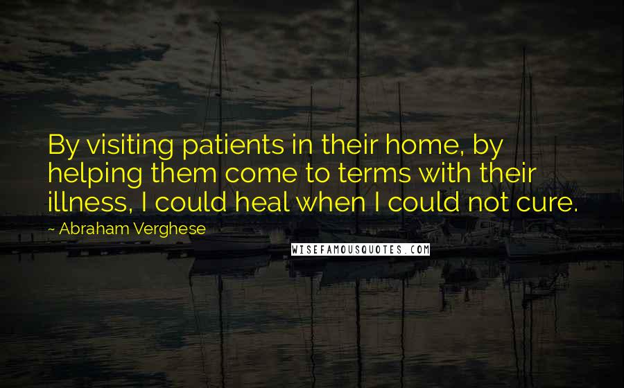 Abraham Verghese Quotes: By visiting patients in their home, by helping them come to terms with their illness, I could heal when I could not cure.