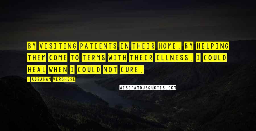 Abraham Verghese Quotes: By visiting patients in their home, by helping them come to terms with their illness, I could heal when I could not cure.