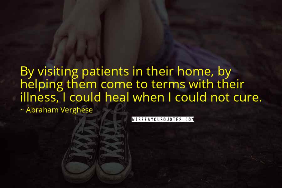 Abraham Verghese Quotes: By visiting patients in their home, by helping them come to terms with their illness, I could heal when I could not cure.