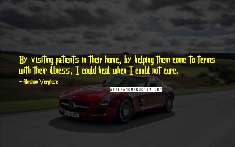 Abraham Verghese Quotes: By visiting patients in their home, by helping them come to terms with their illness, I could heal when I could not cure.