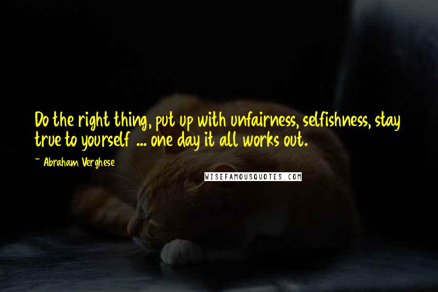 Abraham Verghese Quotes: Do the right thing, put up with unfairness, selfishness, stay true to yourself ... one day it all works out.