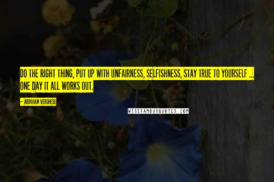 Abraham Verghese Quotes: Do the right thing, put up with unfairness, selfishness, stay true to yourself ... one day it all works out.