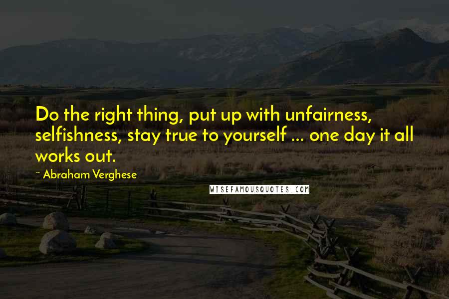 Abraham Verghese Quotes: Do the right thing, put up with unfairness, selfishness, stay true to yourself ... one day it all works out.