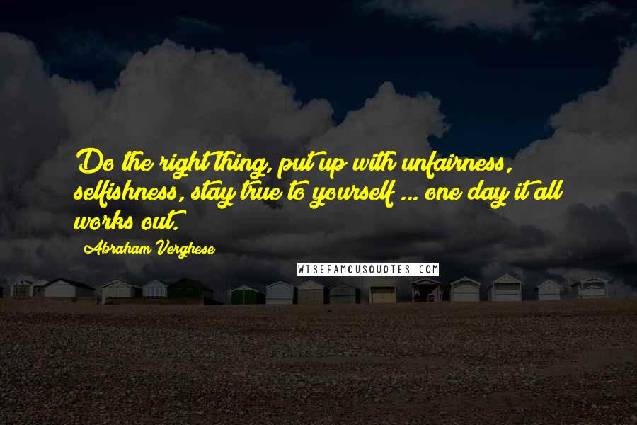 Abraham Verghese Quotes: Do the right thing, put up with unfairness, selfishness, stay true to yourself ... one day it all works out.