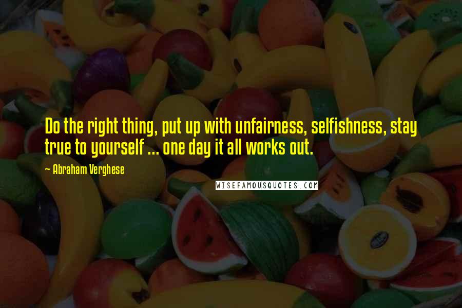 Abraham Verghese Quotes: Do the right thing, put up with unfairness, selfishness, stay true to yourself ... one day it all works out.