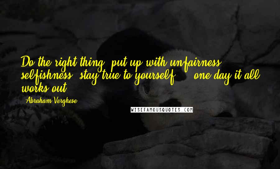 Abraham Verghese Quotes: Do the right thing, put up with unfairness, selfishness, stay true to yourself ... one day it all works out.