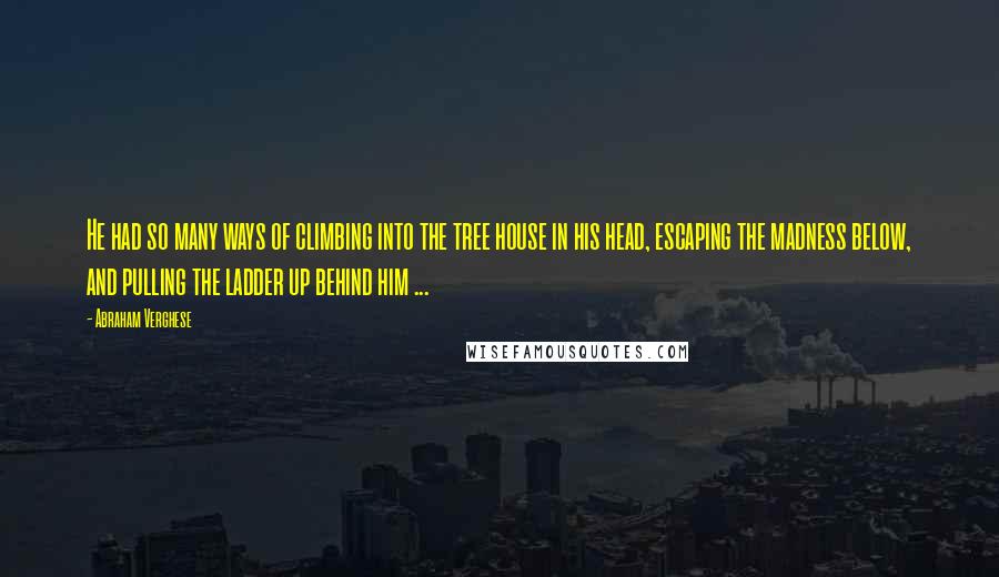 Abraham Verghese Quotes: He had so many ways of climbing into the tree house in his head, escaping the madness below, and pulling the ladder up behind him ...
