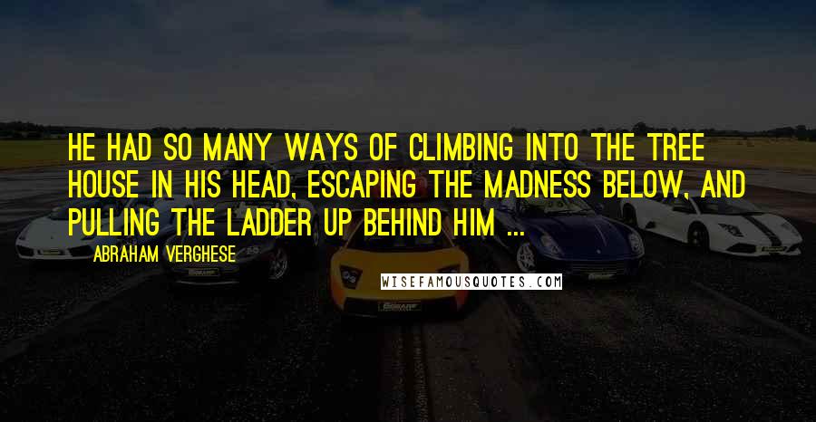 Abraham Verghese Quotes: He had so many ways of climbing into the tree house in his head, escaping the madness below, and pulling the ladder up behind him ...